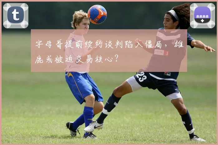 字母哥提前续约谈判陷入僵局，雄鹿或被迫交易核心？