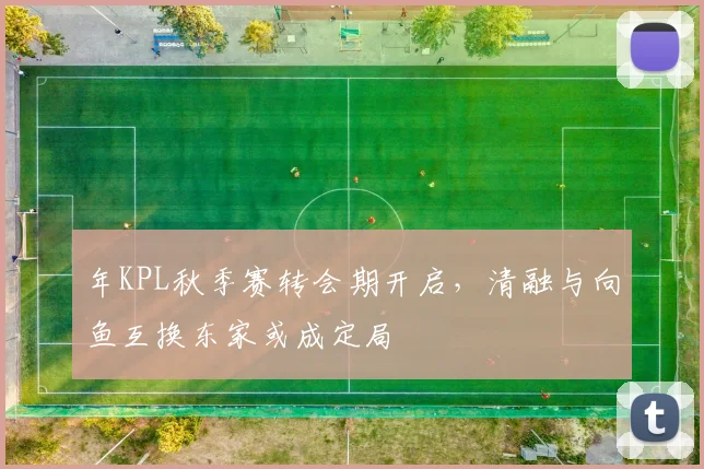 年KPL秋季赛转会期开启，清融与向鱼互换东家或成定局