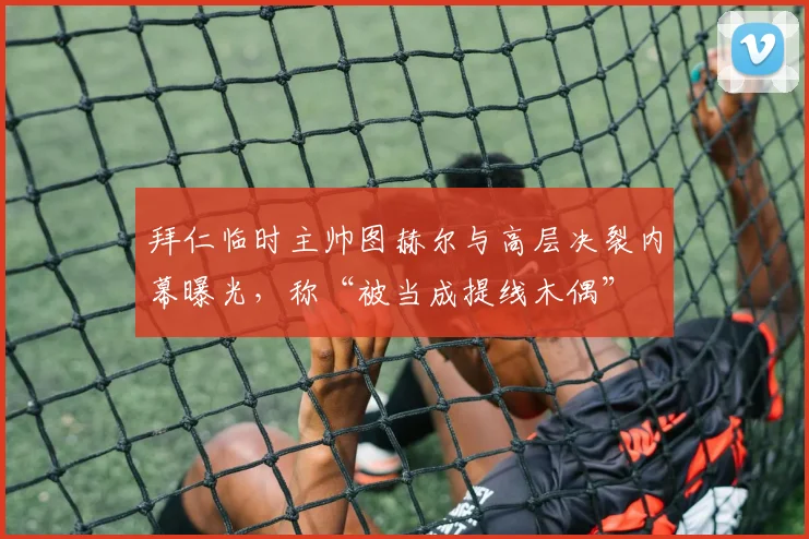 拜仁临时主帅图赫尔与高层决裂内幕曝光，称“被当成提线木偶”