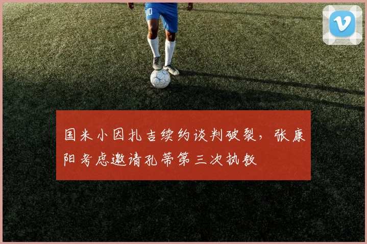 国米小因扎吉续约谈判破裂，张康阳考虑邀请孔蒂第三次执教